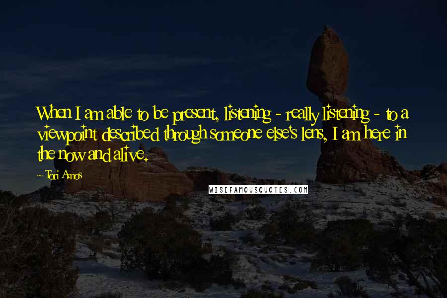 Tori Amos Quotes: When I am able to be present, listening - really listening - to a viewpoint described through someone else's lens, I am here in the now and alive.