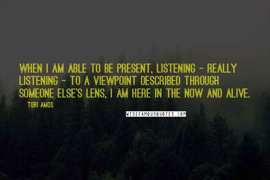 Tori Amos Quotes: When I am able to be present, listening - really listening - to a viewpoint described through someone else's lens, I am here in the now and alive.