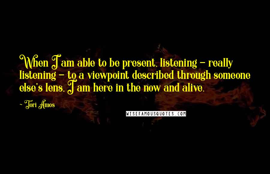 Tori Amos Quotes: When I am able to be present, listening - really listening - to a viewpoint described through someone else's lens, I am here in the now and alive.