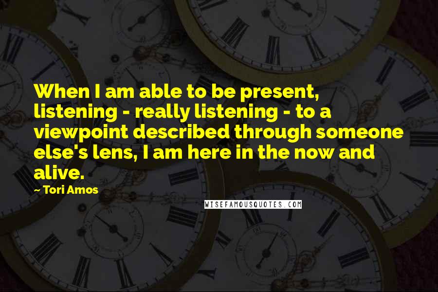 Tori Amos Quotes: When I am able to be present, listening - really listening - to a viewpoint described through someone else's lens, I am here in the now and alive.