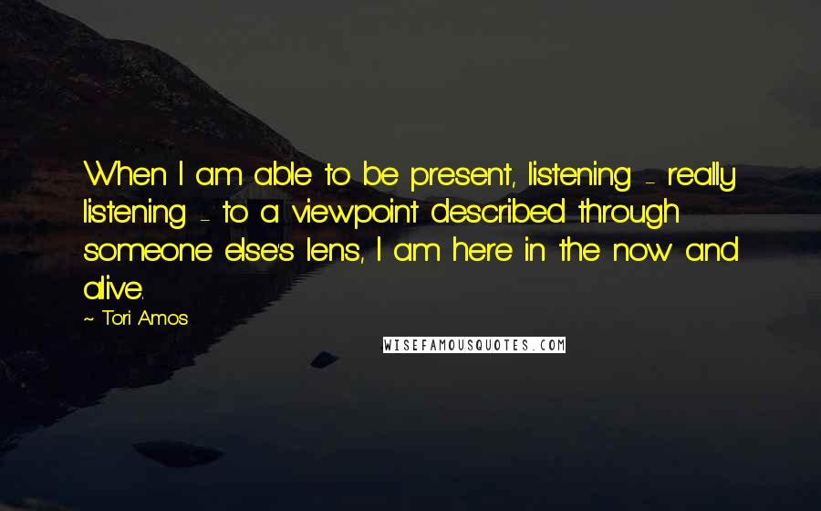 Tori Amos Quotes: When I am able to be present, listening - really listening - to a viewpoint described through someone else's lens, I am here in the now and alive.