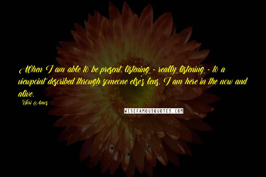 Tori Amos Quotes: When I am able to be present, listening - really listening - to a viewpoint described through someone else's lens, I am here in the now and alive.