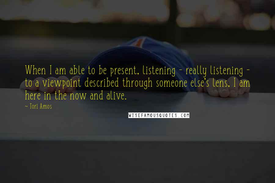 Tori Amos Quotes: When I am able to be present, listening - really listening - to a viewpoint described through someone else's lens, I am here in the now and alive.