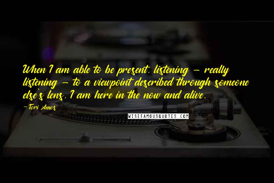 Tori Amos Quotes: When I am able to be present, listening - really listening - to a viewpoint described through someone else's lens, I am here in the now and alive.