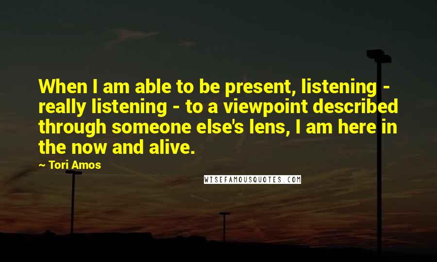 Tori Amos Quotes: When I am able to be present, listening - really listening - to a viewpoint described through someone else's lens, I am here in the now and alive.