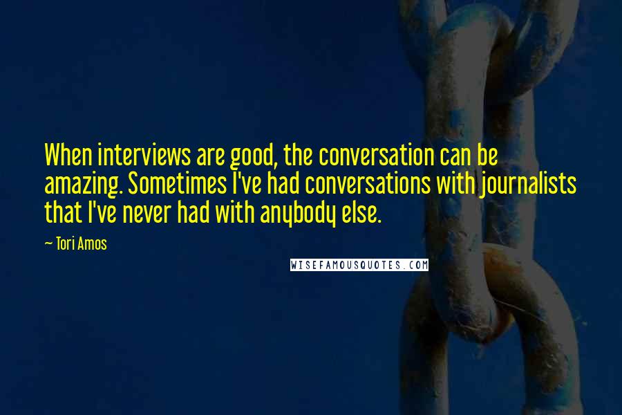 Tori Amos Quotes: When interviews are good, the conversation can be amazing. Sometimes I've had conversations with journalists that I've never had with anybody else.