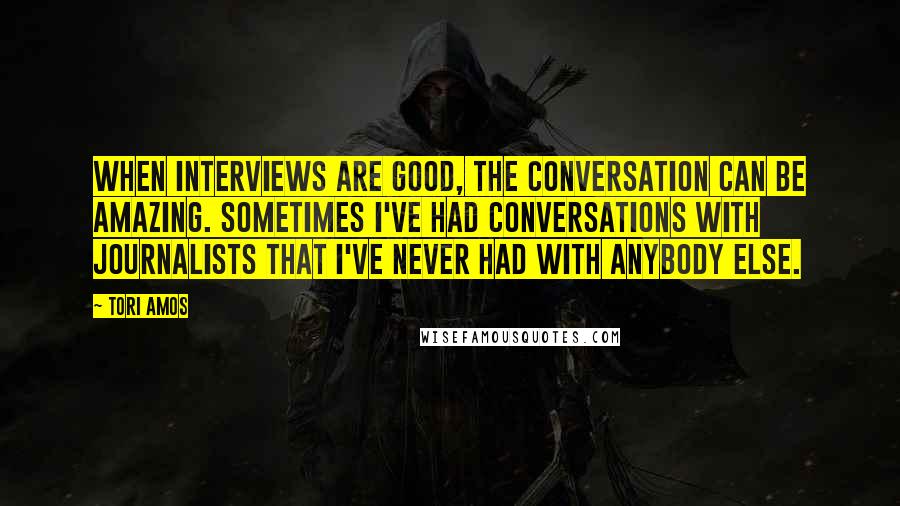 Tori Amos Quotes: When interviews are good, the conversation can be amazing. Sometimes I've had conversations with journalists that I've never had with anybody else.