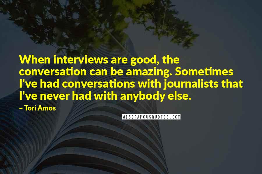 Tori Amos Quotes: When interviews are good, the conversation can be amazing. Sometimes I've had conversations with journalists that I've never had with anybody else.