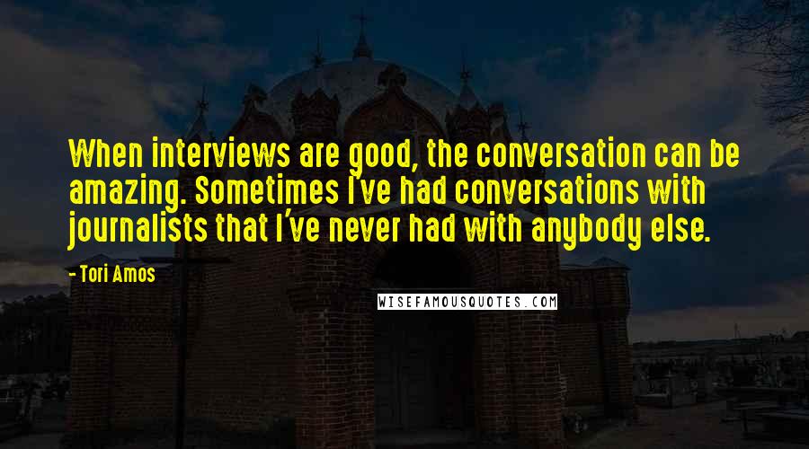 Tori Amos Quotes: When interviews are good, the conversation can be amazing. Sometimes I've had conversations with journalists that I've never had with anybody else.