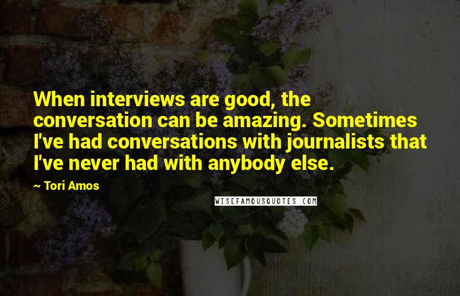 Tori Amos Quotes: When interviews are good, the conversation can be amazing. Sometimes I've had conversations with journalists that I've never had with anybody else.