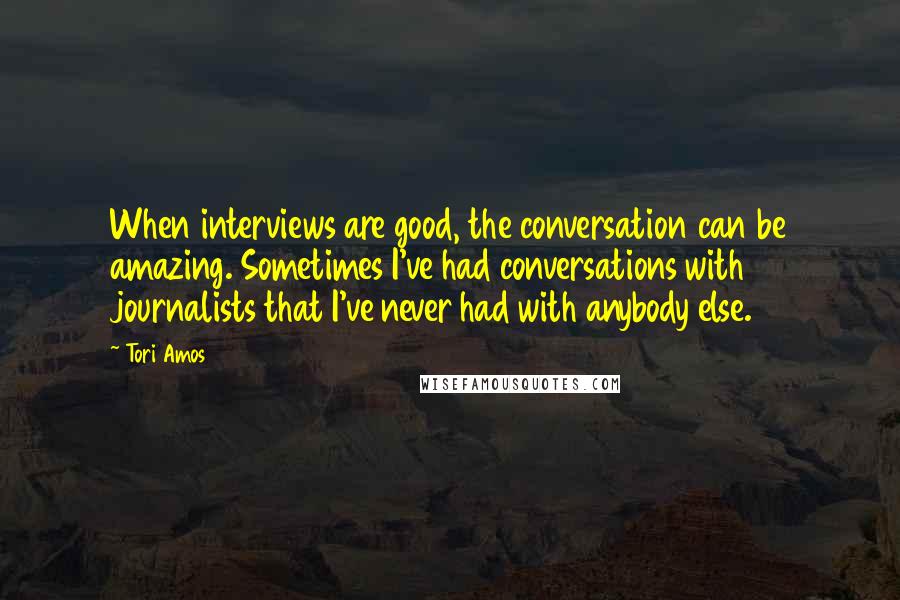 Tori Amos Quotes: When interviews are good, the conversation can be amazing. Sometimes I've had conversations with journalists that I've never had with anybody else.