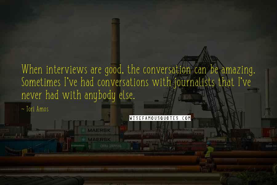 Tori Amos Quotes: When interviews are good, the conversation can be amazing. Sometimes I've had conversations with journalists that I've never had with anybody else.