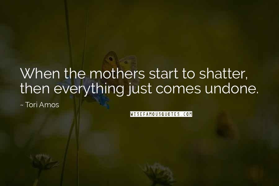 Tori Amos Quotes: When the mothers start to shatter, then everything just comes undone.