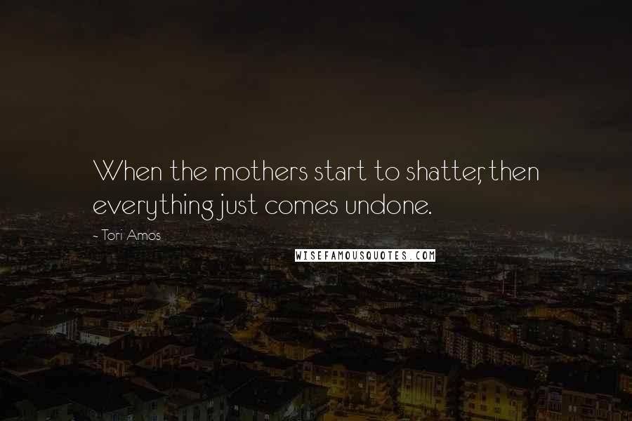 Tori Amos Quotes: When the mothers start to shatter, then everything just comes undone.