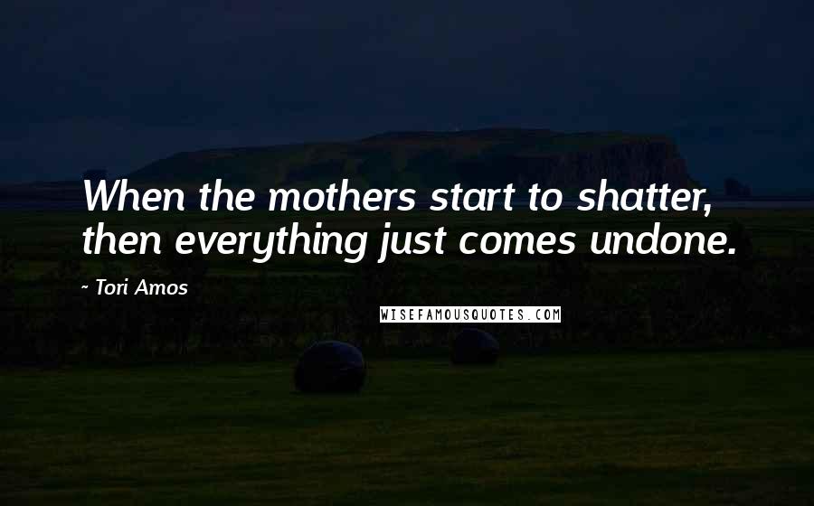 Tori Amos Quotes: When the mothers start to shatter, then everything just comes undone.
