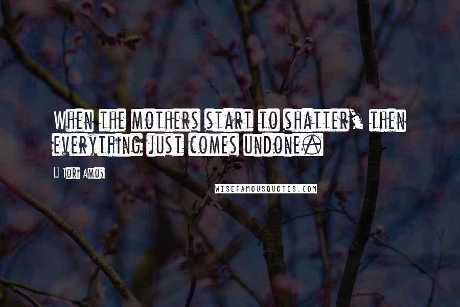 Tori Amos Quotes: When the mothers start to shatter, then everything just comes undone.
