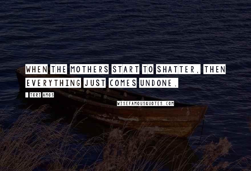 Tori Amos Quotes: When the mothers start to shatter, then everything just comes undone.