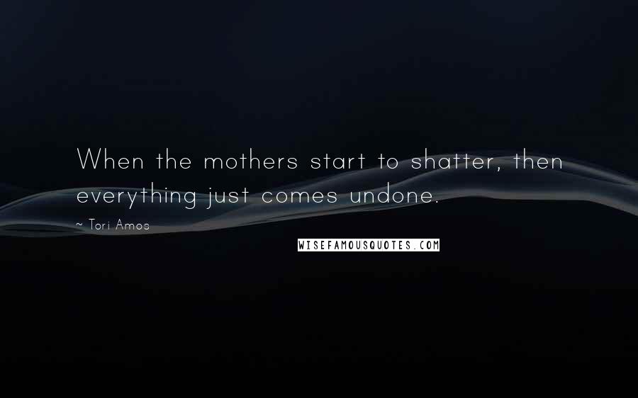Tori Amos Quotes: When the mothers start to shatter, then everything just comes undone.