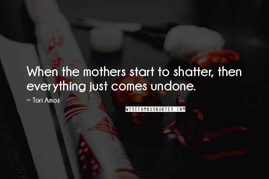 Tori Amos Quotes: When the mothers start to shatter, then everything just comes undone.