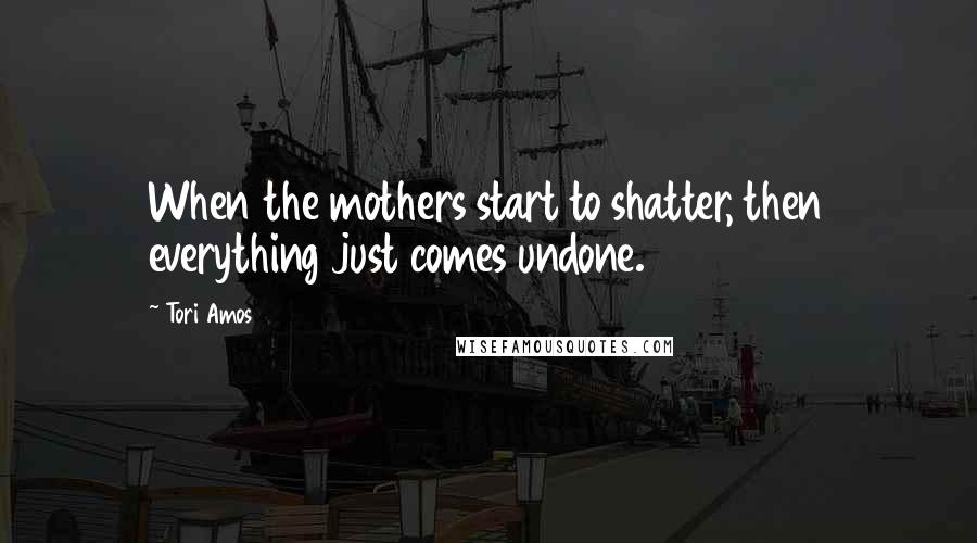 Tori Amos Quotes: When the mothers start to shatter, then everything just comes undone.