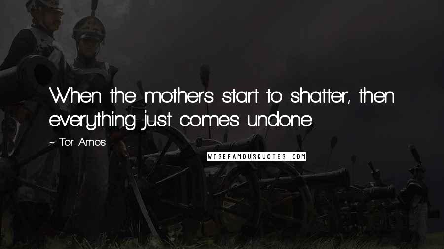 Tori Amos Quotes: When the mothers start to shatter, then everything just comes undone.