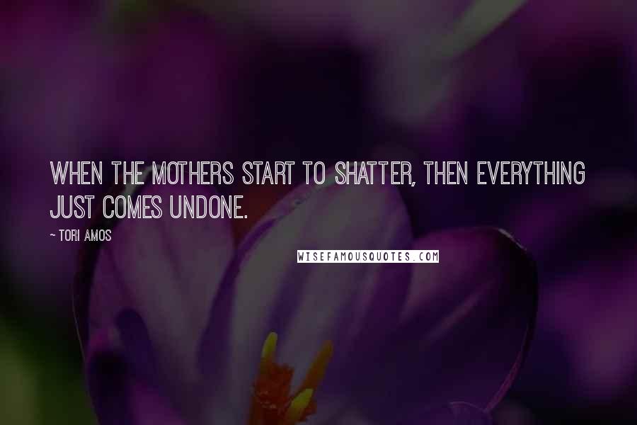 Tori Amos Quotes: When the mothers start to shatter, then everything just comes undone.
