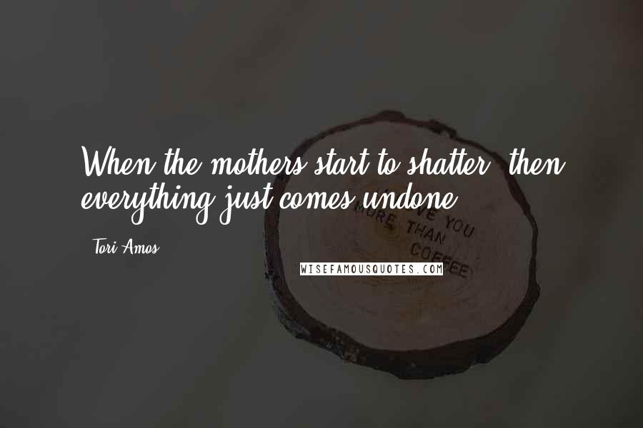 Tori Amos Quotes: When the mothers start to shatter, then everything just comes undone.