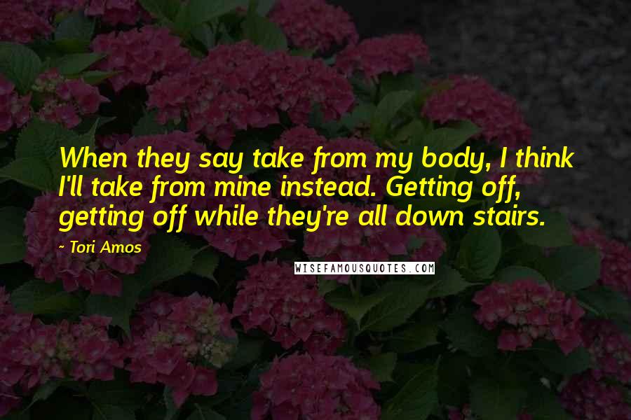Tori Amos Quotes: When they say take from my body, I think I'll take from mine instead. Getting off, getting off while they're all down stairs.