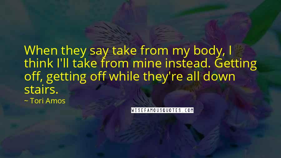 Tori Amos Quotes: When they say take from my body, I think I'll take from mine instead. Getting off, getting off while they're all down stairs.