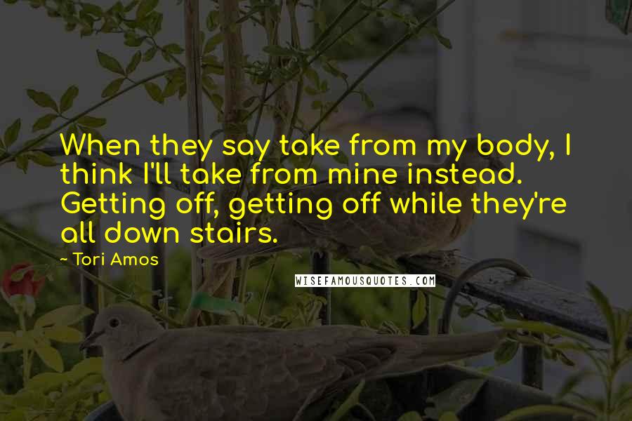 Tori Amos Quotes: When they say take from my body, I think I'll take from mine instead. Getting off, getting off while they're all down stairs.