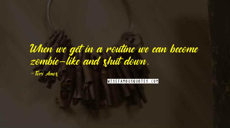 Tori Amos Quotes: When we get in a routine we can become zombie-like and shut down.