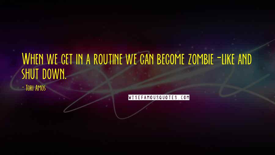 Tori Amos Quotes: When we get in a routine we can become zombie-like and shut down.