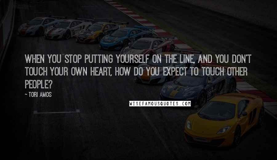 Tori Amos Quotes: When you stop putting yourself on the line, and you don't touch your own heart, how do you expect to touch other people?