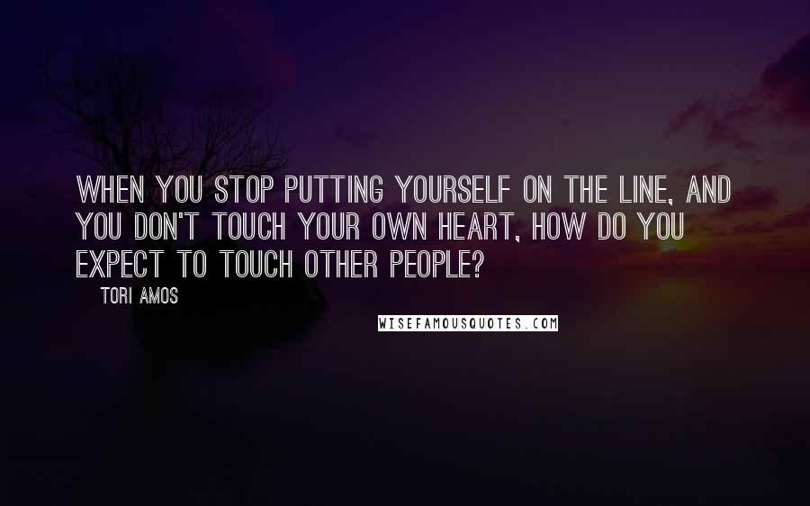 Tori Amos Quotes: When you stop putting yourself on the line, and you don't touch your own heart, how do you expect to touch other people?