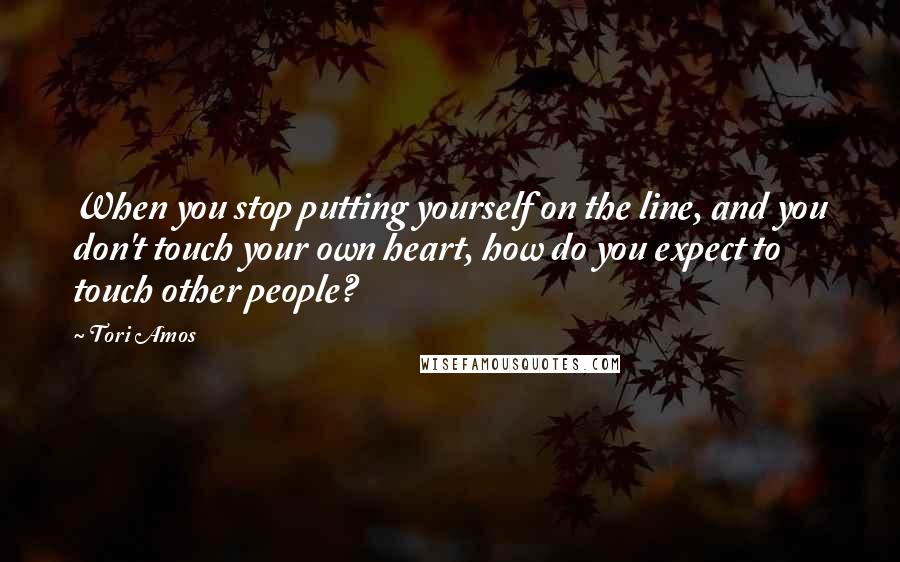 Tori Amos Quotes: When you stop putting yourself on the line, and you don't touch your own heart, how do you expect to touch other people?