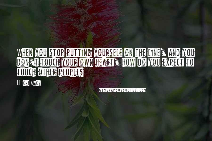 Tori Amos Quotes: When you stop putting yourself on the line, and you don't touch your own heart, how do you expect to touch other people?