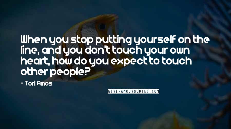 Tori Amos Quotes: When you stop putting yourself on the line, and you don't touch your own heart, how do you expect to touch other people?