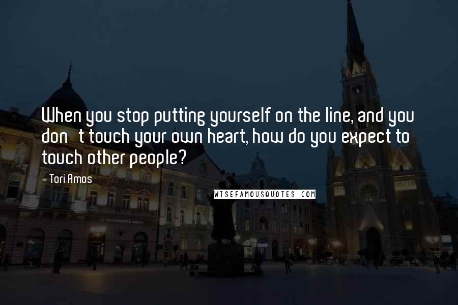 Tori Amos Quotes: When you stop putting yourself on the line, and you don't touch your own heart, how do you expect to touch other people?