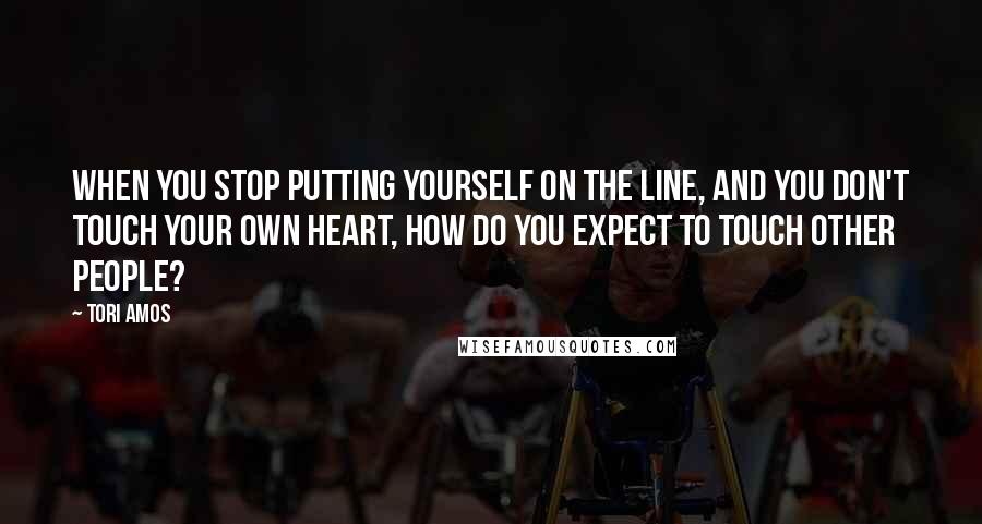 Tori Amos Quotes: When you stop putting yourself on the line, and you don't touch your own heart, how do you expect to touch other people?