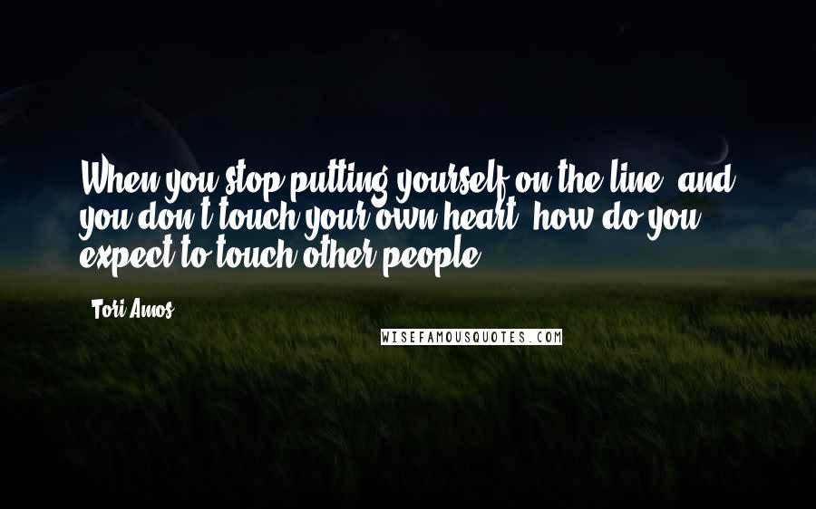 Tori Amos Quotes: When you stop putting yourself on the line, and you don't touch your own heart, how do you expect to touch other people?