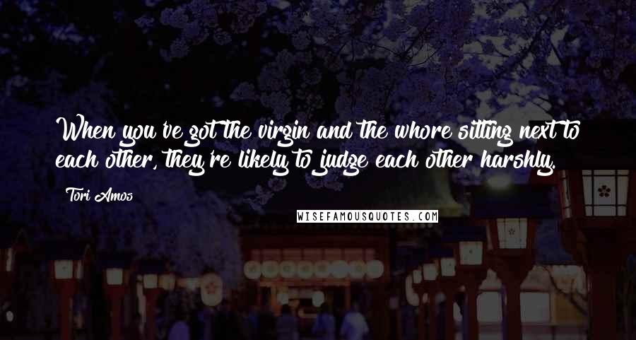 Tori Amos Quotes: When you've got the virgin and the whore sitting next to each other, they're likely to judge each other harshly.