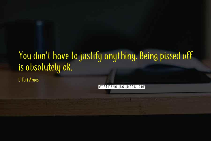 Tori Amos Quotes: You don't have to justify anything. Being pissed off is absolutely ok.