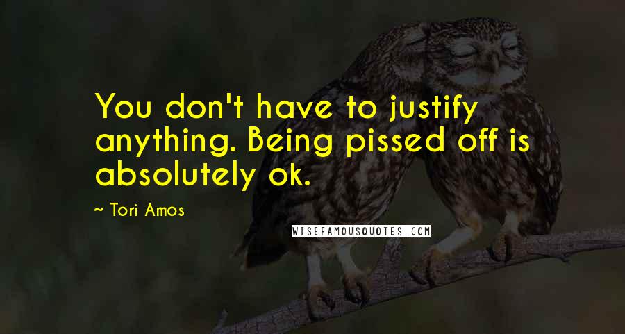 Tori Amos Quotes: You don't have to justify anything. Being pissed off is absolutely ok.