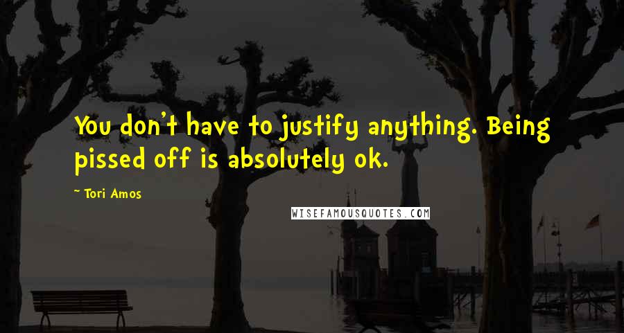 Tori Amos Quotes: You don't have to justify anything. Being pissed off is absolutely ok.