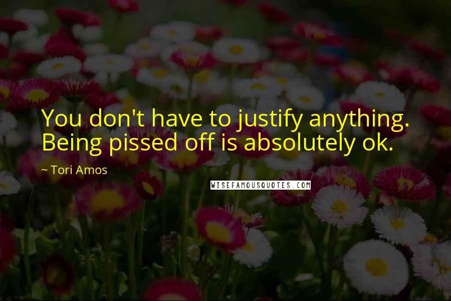 Tori Amos Quotes: You don't have to justify anything. Being pissed off is absolutely ok.