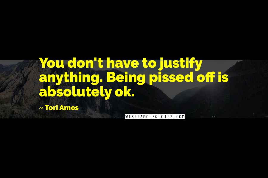 Tori Amos Quotes: You don't have to justify anything. Being pissed off is absolutely ok.