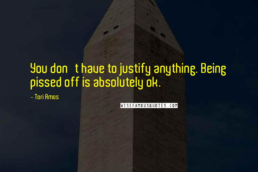 Tori Amos Quotes: You don't have to justify anything. Being pissed off is absolutely ok.