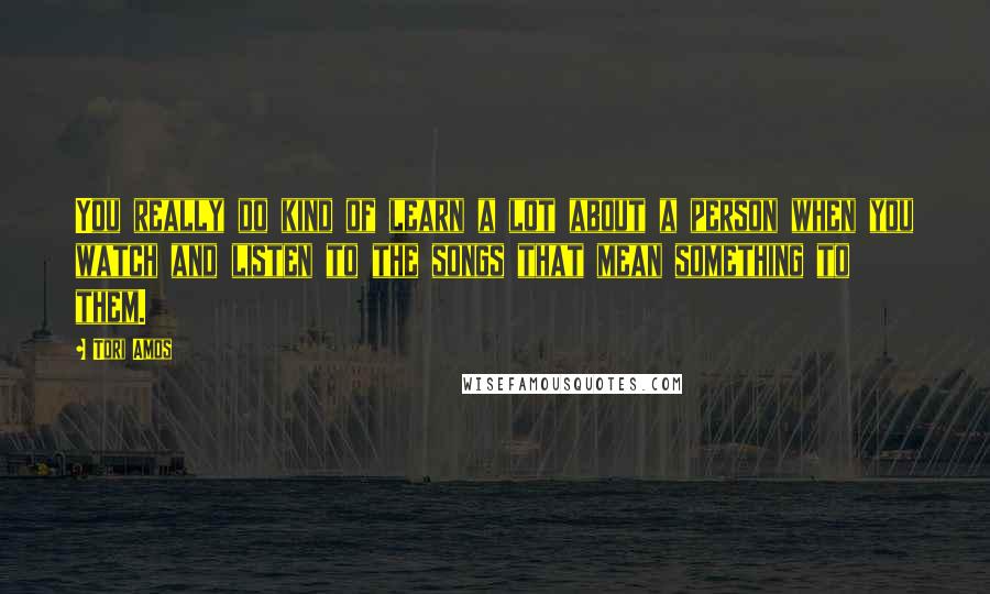 Tori Amos Quotes: You really do kind of learn a lot about a person when you watch and listen to the songs that mean something to them.