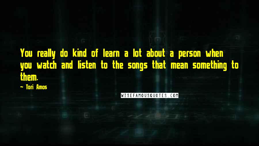 Tori Amos Quotes: You really do kind of learn a lot about a person when you watch and listen to the songs that mean something to them.