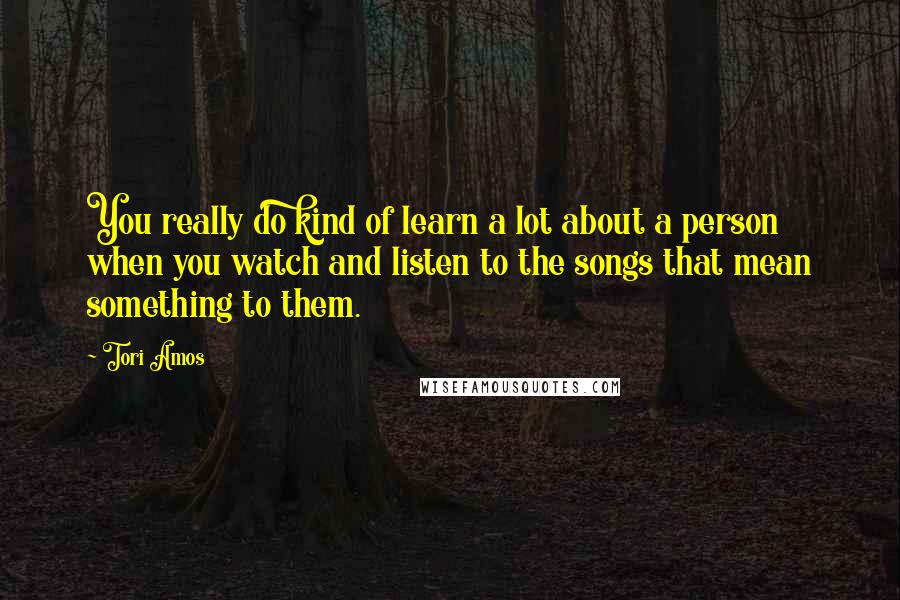 Tori Amos Quotes: You really do kind of learn a lot about a person when you watch and listen to the songs that mean something to them.